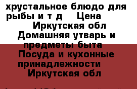 хрустальное блюдо для рыбы и т.д. › Цена ­ 2 500 - Иркутская обл. Домашняя утварь и предметы быта » Посуда и кухонные принадлежности   . Иркутская обл.